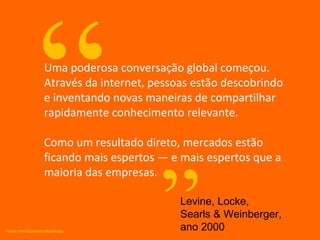 Uma poderosa conversação global começou. Através da internet, pessoas estão descobrindo e inventando novas maneiras de compartilhar rapidamente conhecimento relevante. Como um resultado direto, mercados estão ficando mais espertos — e mais espertos que a maioria das empresas . “ ” Levine, Locke, Searls & Weinberger, ano 2000 Fonte: The Cluetrain Manifesto 