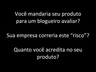 Você mandaria seu produto para um blogueiro avaliar? Sua empresa correria este “risco”? Quanto você acredita no seu produto? 
