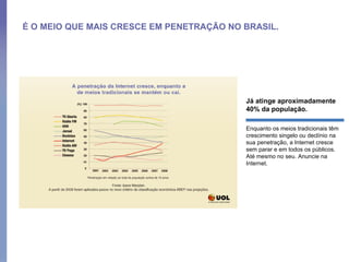 É O MEIO QUE MAIS CRESCE EM PENETRAÇÃO NO BRASIL. Já atinge aproximadamente 40% da população.  Enquanto os meios tradicionais têm crescimento singelo ou declínio na sua penetração, a Internet cresce sem parar e em todos os públicos. Até mesmo no seu. Anuncie na Internet.  
