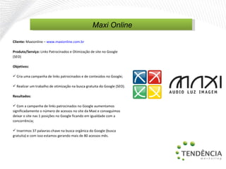Cliente:  Maxionline  –   www.maxionline.com.br   Produto/Serviço:  Links Patrocinados e Otimização de site no Google (SEO) Objetivos: Cria uma campanha de links patrocinados e de conteúdos no Google; Realizar um trabalho de otimização na busca gratuita do Google (SEO). Resultados: Com a campanha de links patrocinados no Google aumentamos significadamente o número de acessos no site da Maxi e conseguimos deixar o site nas 1 posições no Google ficando em igualdade com a concorrência; Inserimos 37 palavras-chave na busca orgânica do Google (busca gratuita) e com isso estamos gerando mais de 80 acessos mês. Maxi Online 