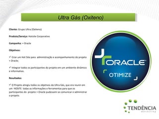 Cliente:  Grupo Ultra (Oxiteno) Produto/Serviço:  Hotsite Corporativo Campanha:  + Oracle Objetivos: Criar um Hot Site para  administração e acompanhamento do projeto + Oracle; Integrar todos os participantes do projeto em um ambiente dinâmico e informativo. Resultados: O Projeto atingiu todos os objetivos da Ultra Gás, que era reunir em um  HOSITE  todas as informações e ferramentas para que os participantes do  projeto + Oracle pudessem se comunicar e administrar o projeto. Ultra Gás (Oxiteno) 