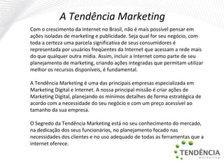 A Tendência Marketing  Com o crescimento da Internet no Brasil, não é mais possível pensar em ações isoladas de marketing e publicidade. Seja qual for seu negócio, com toda a certeza uma parcela significativa de seus consumidores é representada por usuários freqüentes da Internet que acessam a rede mais do que qualquer outra mídia. Assim, incluir a Internet como parte de seu planejamento de marketing, criando ações integradas que permitam utilizar melhor os recursos disponíveis, é fundamental. A Tendência Marketing é uma das principais empresas especializada em Marketing Digital e Internet. A nossa principal missão é criar ações de Marketing Digital, planejando os mínimos detalhes de forma estratégica de acordo com a necessidade do seu negócio e com um preço acessível ao tamanho da sua empresa.   O Segredo da Tendência Marketing está no seu conhecimento do mercado, na dedicação dos seus funcionários, no planejamento focado nas necessidades dos clientes e no uso adequado de todas as ferramentas que a internet oferece. 