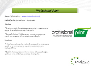 Cliente:  Profissional Print  –   www.profissionalprint.com.br   Produto/Serviço:  Site, Marketing e Apresentação  Objetivos: Criar um novo site  formatado especialmente para o seguimento de recarga de cartuchos e toners para impressoras Como a Profissional Print é uma nova empresa, vamos começar criando uma campanha de links patrocinados no Google. Resultados: O site ficou muito objetivo, mostrando para o usuários as vantagens que ele vai ter em recarregar os seus tonners e cartuchos com a Profissional Print; De início fizemos uma campanha nos sistema de busca do Google, o que trouxe novas vendas logo no começo da campanha.  Profissional Print 