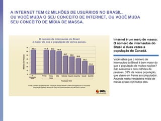 A INTERNET TEM 62 MILHÕES DE USUÁRIOS NO BRASIL.  OU VOCÊ MUDA O SEU CONCEITO DE INTERNET, OU VOCÊ MUDA SEU CONCEITO DE MÍDIA DE MASSA. Internet é um meio de massa: O número de internautas do Brasil é duas vezes a população do Canadá.  Você sabia que o número de internautas do Brasil é bem maior do que a população de muitas nações? São sessenta e dois milhões de pessoas, 33% da nossa população, que vivem em frente ao computador. Anuncie nesta verdadeira mídia de massa e fale com todos eles.  