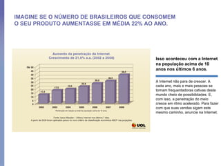 IMAGINE SE O NÚMERO DE BRASILEIROS QUE CONSOMEM O SEU PRODUTO AUMENTASSE EM MÉDIA 22% AO ANO. Isso aconteceu com a Internet na população acima de 10 anos nos últimos 6 anos.  A Internet não para de crescer. A cada ano, mais e mais pessoas se tornam frequentadoras cativas deste mundo cheio de possibilidades. E, com isso, a penetração do meio cresce em ritmo acelerado. Para fazer com que suas vendas sigam este mesmo caminho, anuncie na Internet.  