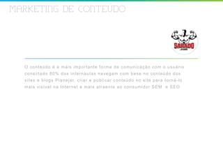 MARKETING DE CONTEUDO




  O con teú do é a mais im por t ant e f or m a de c om uni c a ç ã o c o m o u s u á r i o
  cone cta do 80 % do s int er naut as nav egam c om ba s e n o c o n t e ú d o d o s
  sit es e b log s Pla ne jar, c r iar e public ar c ont eúdo n o s i t e p a r a t o r n á - l o
  mais visível n a In ter net e m ais at r aent e ao c ons u m i d o r S E M e S E O
 