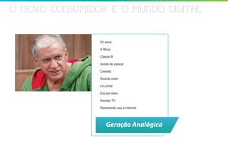 O NOVO CONSUMIDOR E O MUNDO DIGITAL


                55 anos

                4 filhos

                Classe B

                Gosta de pescar

                Casado

                Acorda cedo

                Lê jornal

                Escuta rádio

                Assiste TV

                Raramente usa a internet




                    Geração Analógica
 