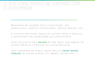 O SITE COMO PONTO DE CONTATO COM
O CONSUMIDOR



  M o m e n t o s d a v e r d a d e c o m o c o n s u m i d o r, s e u
  p ú b l i c o - a l v o , p ú b l i c o i n f l u e n c i a d o r, p ú b l i c o d e c i s o r, e t c . . .

  A Internet tem maior tempo de contato entre a marca e
  o consumidor em comparação as outras mídias

  Criar um site é mais barato do que fazer uma página na
  revista VEJA ou comercial no Jornal Nacional

  Uma campanha de mídia online tem um custo muito
  i n f e r i o r a s o u t r a s m í d i a s ( T V, R á d i o , J o r n a l , e t c . . . )
 
