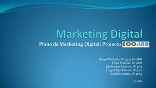 Marketing Digital Plano de Marketing Digital: Projecto ECO2LAB Diogo Machado, Nº 4724 (G2DB) Filipe Pedrosa, Nº 4838 Guilherme Alecrim, Nº 4715 Hugo Filipe Pereira, Nº4722 Rodolfo Barros, Nº 4664 G2DA 