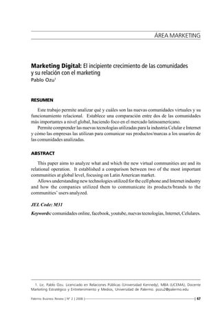 Marketing Digital: El incipiente crecimiento de las comunidades y su relación con el marketing




                                                                                ÁREA MARKETING




Marketing Digital: El incipiente crecimiento de las comunidades
y su relación con el marketing
Pablo Ozu1



RESUMEN

    Este trabajo permite analizar qué y cuáles son las nuevas comunidades virtuales y su
funcionamiento relacional. Establece una comparación entre dos de las comunidades
más importantes a nivel global, haciendo foco en el mercado latinoamericano.
    Permite comprender las nuevas tecnologías utilizadas para la industria Celular e Internet
y cómo las empresas las utilizan para comunicar sus productos/marcas a los usuarios de
las comunidades analizadas.

ABSTRACT

    This paper aims to analyze what and which the new virtual communities are and its
relational operation. It established a comparison between two of the most important
communities at global level, focusing on Latin American market.
    Allows understanding new technologies utilized for the cell phone and Internet industry
and how the companies utilized them to communicate its products/brands to the
communities’ users analyzed.

JEL Code: M31
Keywords: comunidades online, facebook, youtube, nuevas tecnologías, Internet, Celulares.




 1. Lic. Pablo Ozu. Licenciado en Relaciones Públicas (Universidad Kennedy), MBA (UCEMA), Docente
Marketing Estratégico y Entretenimiento y Medios, Universidad de Palermo. pozu2@palermo.edu

Palermo Business Review | Nº 2 | 2008 |————————————————————————————————| 67
 