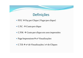 Definições
   P.P.C  Pay per Clique ( Pagar por clique)

   C.P.C.  Custo por clique

   C.P.M.  Custo por clique em 1000 impressões

   Page Impressions nº Visualizações

   C.T.R. nº de Visualizações / nº de Cliques
 
