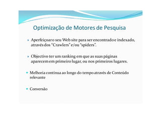Optimização de Motores de Pesquisa
   Aperfeiçoar o seu Web site para ser encontrado e indexado,
    através dos “Crawlers” e/ou “spiders”.

   Objectivo ter um ranking em que as suas páginas
    aparecem em primeiro lugar, ou nos primeiros lugares.

 Melhoria contínua ao longo do tempo através de Conteúdo
  relevante

 Conversão
 