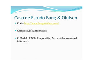 Caso de Estudo Bang & Olufsen
 O site http://www.bang-olufsen.com/


 Quais os KPI’s apropriados


 O Modelo RACI ( Responsible, Accountable,consulted,
  informed)
 