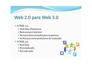 Web 2.0 para Web 3.0
 A Web 2.0
    Web Sites Dinâmicos
    Bom acesso à Internet
    Serviços direccionados para as pessoas
    As Pessoas como produtoras de conteúdo
 A Web 3.0
    Real time
    Personalizado
    Em todo lado
 