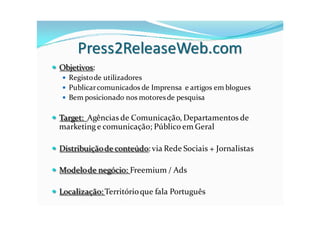 Press2ReleaseWeb.com
 Objetivos:
   Registo de utilizadores
   Publicar comunicados de Imprensa e artigos em blogues
   Bem posicionado nos motores de pesquisa


 Target: Agências de Comunicação, Departamentos de
  marketing e comunicação; Público em Geral

 Distribuição de conteúdo: via Rede Sociais + Jornalistas

 Modelo de negócio: Freemium / Ads

 Localização: Território que fala Português
 