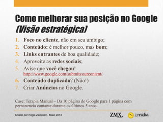 Como melhorar sua posição no Google
(Visão estratégica)
Criado por Régis Zampieri - Maio 2013
1. Foco no cliente, não em seu umbigo;
2. Conteúdo: é melhor pouco, mas bom;
3. Links entrantes de boa qualidade;
4. Aproveite as redes sociais;
5. Avise que você chegou!
http://www.google.com/submityourcontent/
6. Conteúdo duplicado? (Não!)
7. Criar Anúncios no Google.
Case: Terapia Manual – Da 10 página do Google para 1 página com
pernanencia contante durante os últimos 5 anos.
 