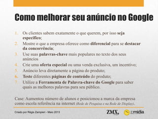 Como melhorar seu anúncio no Google
Criado por Régis Zampieri - Maio 2013
1. Os clientes sabem exatamente o que querem, por isso seja
especifico;
2. Mostre o que a empresa oferece como diferencial para se destacar
da concorrência;
3. Use suas palavras-chave mais populares no texto dos seus
anúncios
4. Crie uma oferta especial ou uma venda exclusiva, um incentivo;
5. Anúncio leva diretamente a página do produto;
6. Teste diferentes páginas de conteúdo do produto;
7. Utilize a Ferramenta de Palavra-chave do Google para saber
quais as melhores palavras para seu público.
Case: Aumentou número de alunos e posicionou a marca da empresa
como escola referência na internet (Rede de Pesquisa e na Rede de Display).
 