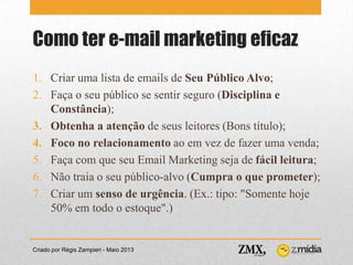 Como ter e-mail marketing eficaz
Criado por Régis Zampieri - Maio 2013
1. Criar uma lista de emails de Seu Público Alvo;
2. Faça o seu público se sentir seguro (Disciplina e
Constância);
3. Obtenha a atenção de seus leitores (Bons título);
4. Foco no relacionamento ao em vez de fazer uma venda;
5. Faça com que seu Email Marketing seja de fácil leitura;
6. Não traia o seu público-alvo (Cumpra o que prometer);
7. Criar um senso de urgência. (Ex.: tipo: "Somente hoje
50% em todo o estoque".)
 