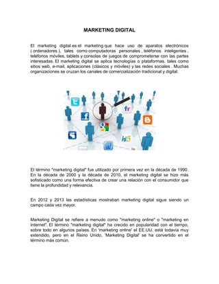 MARKETING DIGITAL
El marketing digital es el marketing que hace uso de aparatos electrónicos
( ordenadores ), tales como computadoras personales , teléfonos inteligentes ,
teléfonos móviles, tablets y consolas de juegos de comprometerse con las partes
interesadas. El marketing digital se aplica tecnologías o plataformas, tales como
sitios web, e-mail, aplicaciones (clásicos y móviles) y las redes sociales . Muchas
organizaciones se cruzan los canales de comercialización tradicional y digital.

El término "marketing digital" fue utilizado por primera vez en la década de 1990.
En la década de 2000 y la década de 2010, el marketing digital se hizo más
sofisticado como una forma efectiva de crear una relación con el consumidor que
tiene la profundidad y relevancia.
En 2012 y 2013 las estadísticas mostraban marketing digital sigue siendo un
campo cada vez mayor.
Marketing Digital se refiere a menudo como "marketing online" o "marketing en
Internet". El término "marketing digital" ha crecido en popularidad con el tiempo,
sobre todo en algunos países. En 'marketing online' el EE.UU. está todavía muy
extendido, pero en el Reino Unido, 'Marketing Digital' se ha convertido en el
término más común.

 