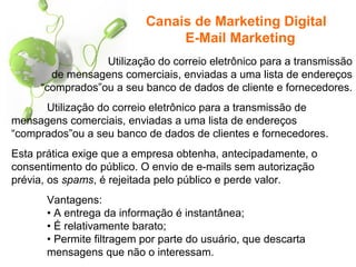 Utilização do correio eletrônico para a transmissão
de mensagens comerciais, enviadas a uma lista de endereços
“comprados”ou a seu banco de dados de cliente e fornecedores.
Canais de Marketing Digital
E-Mail Marketing
Utilização do correio eletrônico para a transmissão de
mensagens comerciais, enviadas a uma lista de endereços
“comprados”ou a seu banco de dados de clientes e fornecedores.
Esta prática exige que a empresa obtenha, antecipadamente, o
consentimento do público. O envio de e-mails sem autorização
prévia, os spams, é rejeitada pelo público e perde valor.
Vantagens:
• A entrega da informação é instantânea;
• É relativamente barato;
• Permite filtragem por parte do usuário, que descarta
mensagens que não o interessam.
 