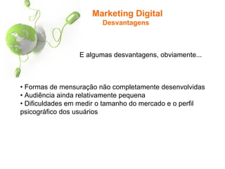 Marketing Digital
Desvantagens
• Formas de mensuração não completamente desenvolvidas
• Audiência ainda relativamente pequena
• Dificuldades em medir o tamanho do mercado e o perfil
psicográfico dos usuários
E algumas desvantagens, obviamente...
 