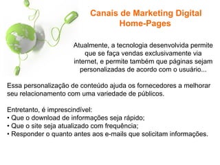 Atualmente, a tecnologia desenvolvida permite
que se faça vendas exclusivamente via
internet, e permite também que páginas sejam
personalizadas de acordo com o usuário...
Essa personalização de conteúdo ajuda os fornecedores a melhorar
seu relacionamento com uma variedade de públicos.
Entretanto, é imprescindível:
• Que o download de informações seja rápido;
• Que o site seja atualizado com frequência;
• Responder o quanto antes aos e-mails que solicitam informações.
Canais de Marketing Digital
Home-Pages
 