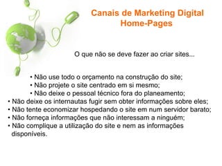 O que não se deve fazer ao criar sites...
• Não use todo o orçamento na construção do site;
• Não projete o site centrado em si mesmo;
• Não deixe o pessoal técnico fora do planeamento;
• Não deixe os internautas fugir sem obter informações sobre eles;
• Não tente economizar hospedando o site em num servidor barato;
• Não forneça informações que não interessam a ninguém;
• Não complique a utilização do site e nem as informações
disponíveis.
Canais de Marketing Digital
Home-Pages
 