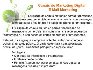 Utilização do correio eletrônico para a transmissão
de mensagens comerciais, enviadas a uma lista de endereços
“comprados”ou a seu banco de dados de cliente e fornecedores.
Canais de Marketing Digital
E-Mail Marketing
Utilização do correio eletrônico para a transmissão de
mensagens comerciais, enviadas a uma lista de endereços
“comprados”ou a seu banco de dados de clientes e fornecedores.
Esta prática exige que a empresa obtenha, antecipadamente, o
consentimento do público. O envio de e-mails sem autorização
prévia, os spams, é rejeitada pelo público e perde valor.
Vantagens:
• A entrega da informação é instantânea;
• É relativamente barato;
• Permite filtragem por parte do usuário, que descarta
mensagens que não o interessam.
 