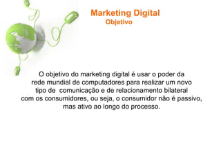 Marketing Digital
Objetivo
O objetivo do marketing digital é usar o poder da
rede mundial de computadores para realizar um novo
tipo de comunicação e de relacionamento bilateral
com os consumidores, ou seja, o consumidor não é passivo,
mas ativo ao longo do processo.
 
