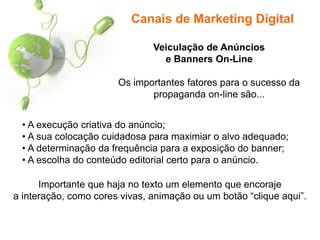 Canais de Marketing Digital
• A execução criativa do anúncio;
• A sua colocação cuidadosa para maximiar o alvo adequado;
• A determinação da frequência para a exposição do banner;
• A escolha do conteúdo editorial certo para o anúncio.
Veiculação de Anúncios
e Banners On-Line
Os importantes fatores para o sucesso da
propaganda on-line são...
Importante que haja no texto um elemento que encoraje
a interação, como cores vivas, animação ou um botão “clique aqui”.
 