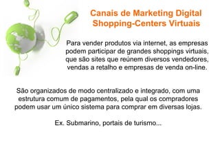 Para vender produtos via internet, as empresas
podem participar de grandes shoppings virtuais,
que são sites que reúnem diversos vendedores,
vendas a retalho e empresas de venda on-line.
Canais de Marketing Digital
Shopping-Centers Virtuais
São organizados de modo centralizado e integrado, com uma
estrutura comum de pagamentos, pela qual os compradores
podem usar um único sistema para comprar em diversas lojas.
Ex. Submarino, portais de turismo...
 