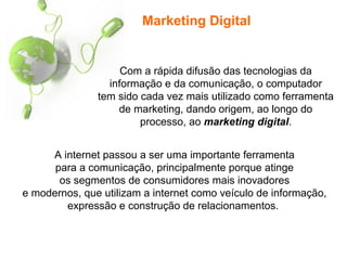 Marketing Digital
Com a rápida difusão das tecnologias da
informação e da comunicação, o computador
tem sido cada vez mais utilizado como ferramenta
de marketing, dando origem, ao longo do
processo, ao marketing digital.
A internet passou a ser uma importante ferramenta
para a comunicação, principalmente porque atinge
os segmentos de consumidores mais inovadores
e modernos, que utilizam a internet como veículo de informação,
expressão e construção de relacionamentos.
 