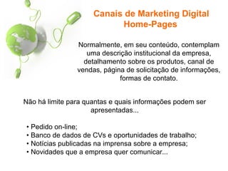 Canais de Marketing Digital
Home-Pages
Normalmente, em seu conteúdo, contemplam
uma descrição institucional da empresa,
detalhamento sobre os produtos, canal de
vendas, página de solicitação de informações,
formas de contato.
Não há limite para quantas e quais informações podem ser
apresentadas...
• Pedido on-line;
• Banco de dados de CVs e oportunidades de trabalho;
• Notícias publicadas na imprensa sobre a empresa;
• Novidades que a empresa quer comunicar...
 