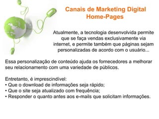 Atualmente, a tecnologia desenvolvida permite
que se faça vendas exclusivamente via
internet, e permite também que páginas sejam
personalizadas de acordo com o usuário...
Essa personalização de conteúdo ajuda os fornecedores a melhorar
seu relacionamento com uma variedade de públicos.
Entretanto, é imprescindível:
• Que o download de informações seja rápido;
• Que o site seja atualizado com frequência;
• Responder o quanto antes aos e-mails que solicitam informações.
Canais de Marketing Digital
Home-Pages
 