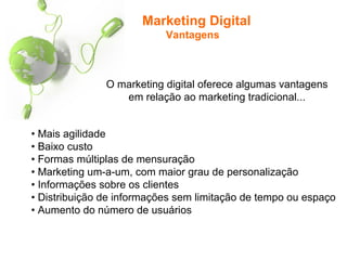 Marketing Digital
Vantagens
• Mais agilidade
• Baixo custo
• Formas múltiplas de mensuração
• Marketing um-a-um, com maior grau de personalização
• Informações sobre os clientes
• Distribuição de informações sem limitação de tempo ou espaço
• Aumento do número de usuários
O marketing digital oferece algumas vantagens
em relação ao marketing tradicional...
 