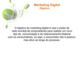 Marketing Digital
Objetivo
O objetivo do marketing digital é usar o poder da
rede mundial de computadores para realizar um novo
tipo de comunicação e de relacionamento bilateral
com os consumidores, ou seja, o consumidor não é passivo,
mas ativo ao longo do processo.
 