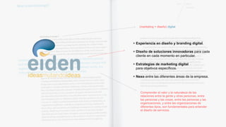 (marketing + diseño) digital 
+ Experiencia en diseño y branding digital. 
+ Diseño de soluciones innovadoras para cada 
cliente en cada momento en particular. 
+ Estrategias de marketing digital 
para objetivos específicos. 
+ Nexo entre las diferentes áreas de la empresa. 
Comprender el valor y la naturaleza de las 
relaciones entre la gente y otras personas, entre 
las personas y las cosas, entre las personas y las 
organizaciones, y entre las organizaciones de 
diferentes tipos, son fundamentales para entender 
el diseño de servicios. 
 