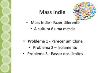 Mass Indie 
• Mass Indie - Fazer diferente 
• A cultura é uma mescla 
• Problema 1 - Parecer um Clone 
• Problema 2 – Isolamento 
• Problema 3 - Passar dos Limites 
 