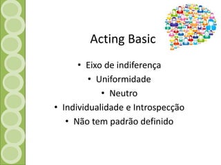 Acting Basic 
• Eixo de indiferença 
• Uniformidade 
• Neutro 
• Individualidade e Introspecção 
• Não tem padrão definido 
 