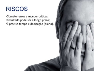 RISCOS 
•Cometer erros e receber críticas; 
•Resultado pode ser a longo prazo; 
•É preciso tempo e dedicação (diária). 
 
