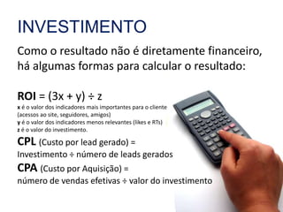 INVESTIMENTO 
Como o resultado não é diretamente financeiro, 
há algumas formas para calcular o resultado: 
ROI = (3x + y) ÷ z 
x é o valor dos indicadores mais importantes para o cliente 
(acessos ao site, seguidores, amigos) 
y é o valor dos indicadores menos relevantes (likes e RTs) 
z é o valor do investimento. 
CPL (Custo por lead gerado) = 
Investimento ÷ número de leads gerados 
CPA (Custo por Aquisição) = 
número de vendas efetivas ÷ valor do investimento 
 