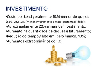 INVESTIMENTO 
•Custo por Lead geralmente 61% menor do que os 
tradicionais (Menor investimento e maior sustentabilidade); 
•Aproximadamente 20% a mais de investimento; 
•Aumento na quantidade de cliques e faturamento; 
•Redução do tempo gasto em, pelo menos, 40%; 
•Aumentos extraordinários do ROI. 
 