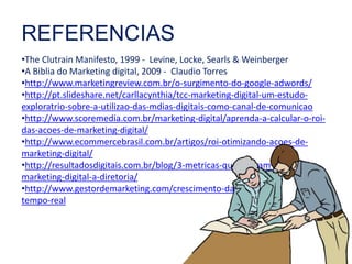 REFERENCIAS 
•The Clutrain Manifesto, 1999 - Levine, Locke, Searls & Weinberger 
•A Biblia do Marketing digital, 2009 - Claudio Torres 
•http://www.marketingreview.com.br/o-surgimento-do-google-adwords/ 
•http://pt.slideshare.net/carllacynthia/tcc-marketing-digital-um-estudo-exploratrio- 
sobre-a-utilizao-das-mdias-digitais-como-canal-de-comunicao 
•http://www.scoremedia.com.br/marketing-digital/aprenda-a-calcular-o-roi-das- 
acoes-de-marketing-digital/ 
•http://www.ecommercebrasil.com.br/artigos/roi-otimizando-acoes-de-marketing- 
digital/ 
•http://resultadosdigitais.com.br/blog/3-metricas-que-provam-o-valor-do-marketing- 
digital-a-diretoria/ 
•http://www.gestordemarketing.com/crescimento-das-redes-sociais-em-tempo- 
real 
