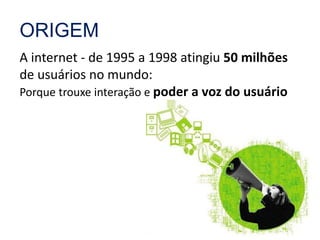 ORIGEM 
A internet - de 1995 a 1998 atingiu 50 milhões 
de usuários no mundo: 
Porque trouxe interação e poder a voz do usuário 
 