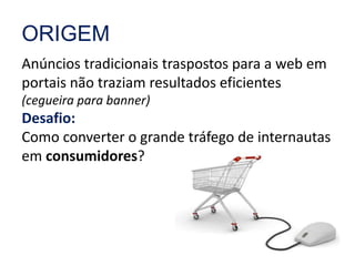 ORIGEM 
Anúncios tradicionais traspostos para a web em 
portais não traziam resultados eficientes 
(cegueira para banner) 
Desafio: 
Como converter o grande tráfego de internautas 
em consumidores? 
 
