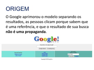 ORIGEM 
O Google aprimorou o modelo separando os 
resultados, as pessoas clicam porque sabem que 
é uma referência, e que o resultado de sua busca 
não é uma propaganda. 
 