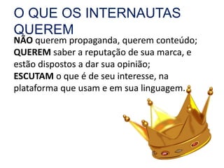 O QUE OS INTERNAUTAS 
QUEREM 
NÃO querem propaganda, querem conteúdo; 
QUEREM saber a reputação de sua marca, e 
estão dispostos a dar sua opinião; 
ESCUTAM o que é de seu interesse, na 
plataforma que usam e em sua linguagem. 
 