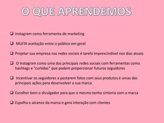  Instagram como ferramenta de marketing 
 MUITA aceitação entre o público em geral 
 Projetar sua empresa nas redes sociais é tarefa imprescindível nos dias atuais 
 O Instagram como uma das principais redes sociais com ferramentas como 
hashtags e “curtidas” que podem proporcionar futuros seguidores 
 Incentivar os seguidores a postarem fotos com seus produtos é umas das 
principais ações para desenvolver a sua marca 
 Escolher bem o divulgador para que o mesmo tenha sintonia com a marca 
 Espalha o alcance da marca e gera interação com clientes 
 