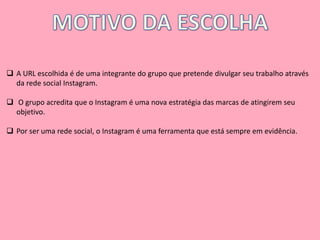  A URL escolhida é de uma integrante do grupo que pretende divulgar seu trabalho através 
da rede social Instagram. 
 O grupo acredita que o Instagram é uma nova estratégia das marcas de atingirem seu 
objetivo. 
 Por ser uma rede social, o Instagram é uma ferramenta que está sempre em evidência. 
 