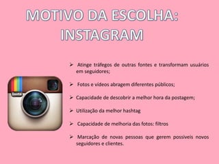  Atinge tráfegos de outras fontes e transformam usuários 
em seguidores; 
 Fotos e vídeos abragem diferentes públicos; 
 Capacidade de descobrir a melhor hora da postagem; 
 Utilização da melhor hashtag 
 Capacidade de melhoria das fotos: filtros 
 Marcação de novas pessoas que gerem possiveis novos 
seguidores e clientes. 
 